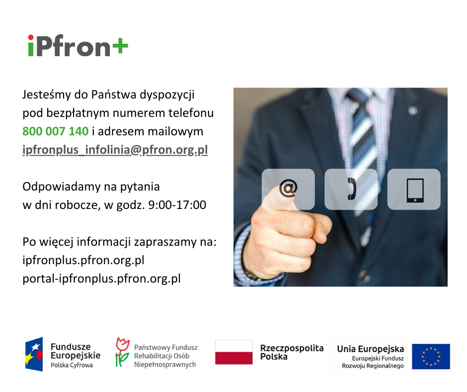 Jesteśmy do Państwa dyspozycji pod bezpłatnym numerem telefonu 800 007 140 i adresem mailowym ipfronplus_infolinia@pfron.org.pl Odpowiadamy na pytania w dni robocze, w godz. 9:00-17:00 Po więcej informacji zapraszamy na ipfronplus.pfron.org.pl portal-ipfronplus.pfron.org.pl