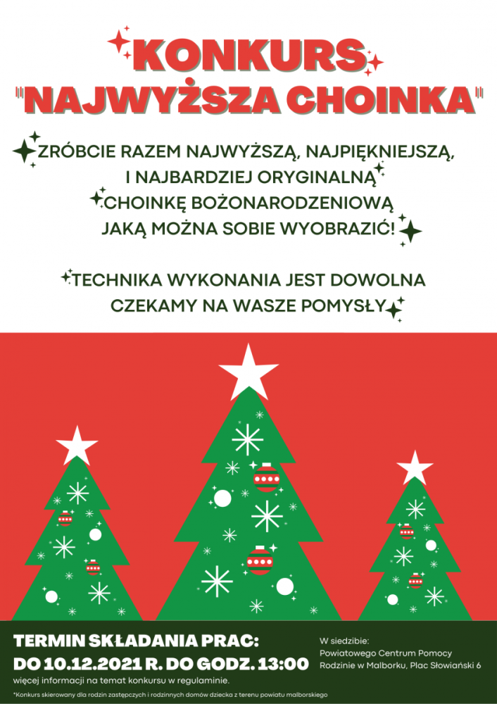 Plakat przedstawiajacy trzy bożonarodzeniowe choinki w kolorze zielonym w różnych rozmoarach na czerwonym tle z białymi ozdobami: TYTUŁ na plakacie w kolorze czerwonym: KONKURS "NajwyższA CHOINKA" Informacje w kolorze ciemno zielonym: ZRÓBCIE RAZEM NAJWYŻSZĄ, NAJPIĘKNIEJSZĄ,   I NAJBARDZIEJ ORYGINALNĄ CHOINKĘ BOŻONARODZENIOWĄ JAKĄ MOŻNA SOBIE WYOBRAZIĆ!  TECHNIKA WYKONANIA JEST DOWOLNA CZEKAMY NA WASZE POMYSŁY Informacje na dole na zielonym tle z białymi napisami: TERMIN SKŁADANIA PRAC: DO 10.12.2021 R. DO GODZ. 13:00 W siedzibie: Powiatowego Centrum Pomocy Rodzinie w Malborku, Plac Słowiański 6 *Konkurs skierowany dla rodzin zastępczych i rodzinnych domów dziecka z terenu powiatu malborskiego