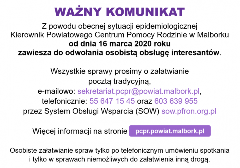 WAŻNY KOMUNIKAT W związku z zagrożeniem koronawirusem SARS-CoV2 w Polsce Kierownik Powiatowego Centrum Pomocy Rodzinie w Malborku informuje, że od dnia 16 marca 2020 roku zawiesza do odwołania kontakty bezpośrednie z klientami Centrum i informuje o możliwości kontaktowania się z Centrum drogą telefoniczną pod numerem telefonu (55) 647 15 45 lub drogą e-mail pod adresem sekretariat.pcpr@powiat.malbork.pl  Informujemy, że gotowe wnioski są do pobrania na stronie internetowej Powiatowego Centrum Pomocy Rodzinie w Malborku pcpr.powiat.malbork.pl w zakładce osoby niepełnosprawne/wnioski 2020. Wnioski można przesyłać za pośrednictwem poczty polskiej na adres Powiatowego Centrum Pomocy Rodzinie w Malborku, Plac Słowiański 6 lub skorzystać z systemu SOW i złożyć wniosek on-line www.sow.pfron.org.pl  Osobiste załatwianie spraw tylko po telefonicznym umówieniu spotkania i tylko w sprawach niemożliwych do załatwienia inną drogą.  Osoby z wyznaczonym wcześniej terminem spotkania proszone są o usprawiedliwianie swojej nieobecności drogą telefoniczną lub drogą e-mailową.  Zaświadczenia można przesyłać za pośrednictwem poczty polskiej na adres Powiatowego Centrum Pomocy Rodzinie w Malborku, Plac Słowiański 6 oraz za pomocą zdjęcia lub skanu drogą e-mail na adres sekretariat.pcpr@powiat.malbork.pl