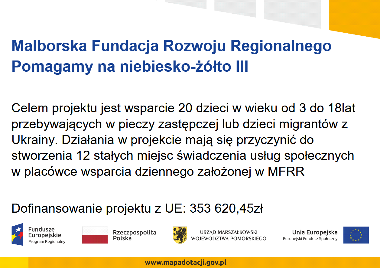 Malborska Fundacja Rozwoju Regionalnego Pomagamy na niebiesko-żółto III Celem projektu jest wsparcie 20 dzieci w wieku od 3 do 18lat przebywających w pieczy zastępczej lub dzieci migrantów z Ukrainy. Działania w projekcie mają się przyczynić do stworzenia 12 stałych miejsc świadczenia usług społecznych w placówce wsparcia dziennego założonej w MFRR Dofinansowanie projektu z UE: 353 620,45zł
